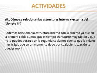 28. ¿Cómo se relacionan las estructuras interna y externa del
“Soneto II”?

Podemos relacionar la estructura interna con la externa ya que en
la primera cobla cuenta que el tiempo transcurre muy rápido y que
no lo puedes parar; y en la segunda cobla nos cuenta que la vida es
muy frágil, que en un momento dado por cualquier situación te
puedes morir.
 