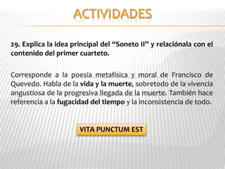 29. Explica la idea principal del “Soneto II” y relaciónala con el
contenido del primer cuarteto.

Corresponde a la poesía metafísica y moral de Francisco de
Quevedo. Habla de la vida y la muerte, sobretodo de la vivencia
angustiosa de la progresiva llegada de la muerte. También hace
referencia a la fugacidad del tiempo y la inconsistencia de todo.


                      VITA PUNCTUM EST
 