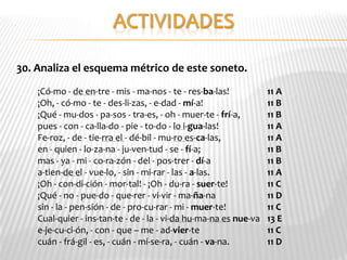 30. Analiza el esquema métrico de este soneto.
    ¡Có-mo - de en-tre - mis - ma-nos - te - res-ba-las!           11 A
    ¡Oh, - có-mo - te - des-li-zas, - e-dad - mí-a!                11 B
    ¡Qué - mu-dos - pa-sos - tra-es, - oh - muer-te - frí-a,       11 B
    pues - con - ca-lla-do - pie - to-do - lo i-gua-las!           11 A
    Fe-roz, - de - tie-rra el - dé-bil - mu-ro es-ca-las,          11 A
    en - quien - lo-za-na - ju-ven-tud - se - fí-a;                11 B
    mas - ya - mi - co-ra-zón - del - pos-trer - dí-a              11 B
    a-tien-de el - vue-lo, - sin - mi-rar - las - a-las.           11 A
    ¡Oh - con-di-ción - mor-tal! - ¡Oh - du-ra - suer-te!          11 C
    ¡Qué - no - pue-do - que-rer - vi-vir - ma-ña-na               11 D
    sin - la - pen-sión - de - pro-cu-rar - mi - muer-te!          11 C
    Cual-quier - ins-tan-te - de - la - vi-da hu-ma-na es nue-va   13 E
    e-je-cu-ci-ón, - con - que – me - ad-vier-te                   11 C
    cuán - frá-gil - es, - cuán - mí-se-ra, - cuán - va-na.        11 D
 