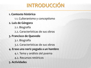 1. Contexto histórico
     1.1. Culteranismo y conceptismo
2. Luis de Góngora
     2.1. Biografía
     2.2. Características de sus obras
3. Francisco de Quevedo
     3.1. Biografía
     3.2. Características de sus obras
4. Erase una nariz pegada a un hombre
     4.1. Tema y análisis del poema
     4.2. Recursos retóricos
5. Actividades
 