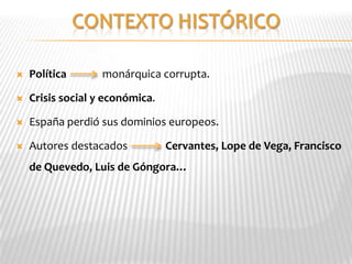    Política       monárquica corrupta.

   Crisis social y económica.

   España perdió sus dominios europeos.

   Autores destacados           Cervantes, Lope de Vega, Francisco
    de Quevedo, Luis de Góngora…
 