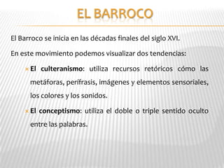 El Barroco se inicia en las décadas finales del siglo XVI.

En este movimiento podemos visualizar dos tendencias:

     El   culteranismo: utiliza recursos retóricos cómo las
      metáforas, perífrasis, imágenes y elementos sensoriales,
      los colores y los sonidos.

     El   conceptismo: utiliza el doble o triple sentido oculto
      entre las palabras.
 