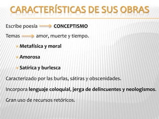 Escribe poesía          CONCEPTISMO
Temas        amor, muerte y tiempo.
     Metafísica   y moral

     Amorosa

     Satírica   y burlesca

Caracterizado por las burlas, sátiras y obscenidades.

Incorpora lenguaje coloquial, jerga de delincuentes y neologismos.

Gran uso de recursos retóricos.
 