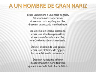 Érase un hombre a una nariz pegado,
     érase una nariz superlativa,
   érase una nariz sayón y escriba,
 érase un pez espada muy barbado.

  Era un reloj de sol mal encarado,
   érase una alquitara pensativa,
   érase un elefante boca arriba,
  era Ovidio Nasón más narizado.

  Érase el espolón de una galera,
  érase una pirámide de Egipto,
  las doce Tribus de narices era.

   Érase un naricísimo infinito,
 muchísimo nariz, nariz tan fiera
que en la cara de Anás fuera delito.
 