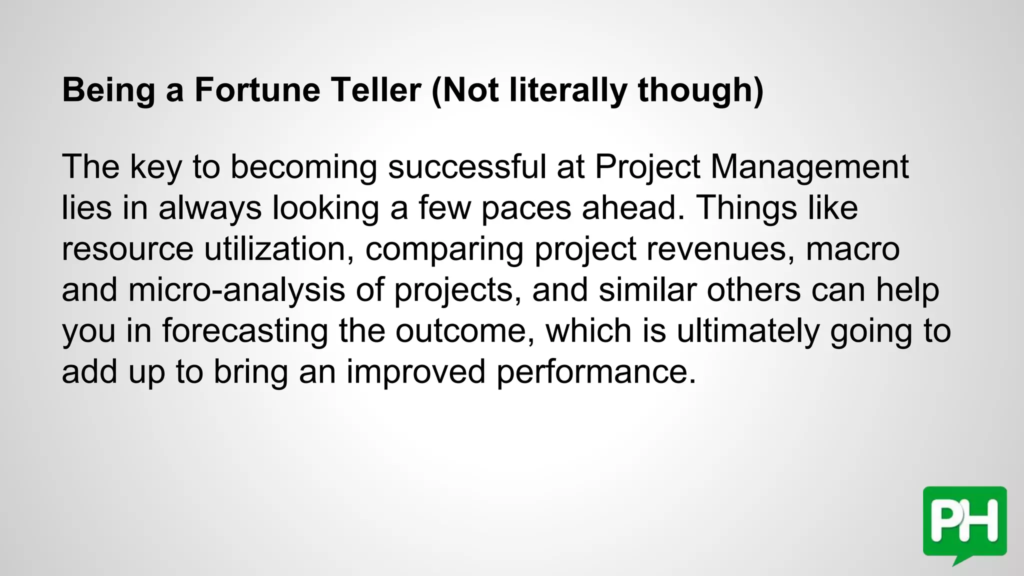 Being a Fortune Teller (Not literally though)
The key to becoming successful at Project Management
lies in always looking a few paces ahead. Things like
resource utilization, comparing project revenues, macro
and micro-analysis of projects, and similar others can help
you in forecasting the outcome, which is ultimately going to
add up to bring an improved performance.
 