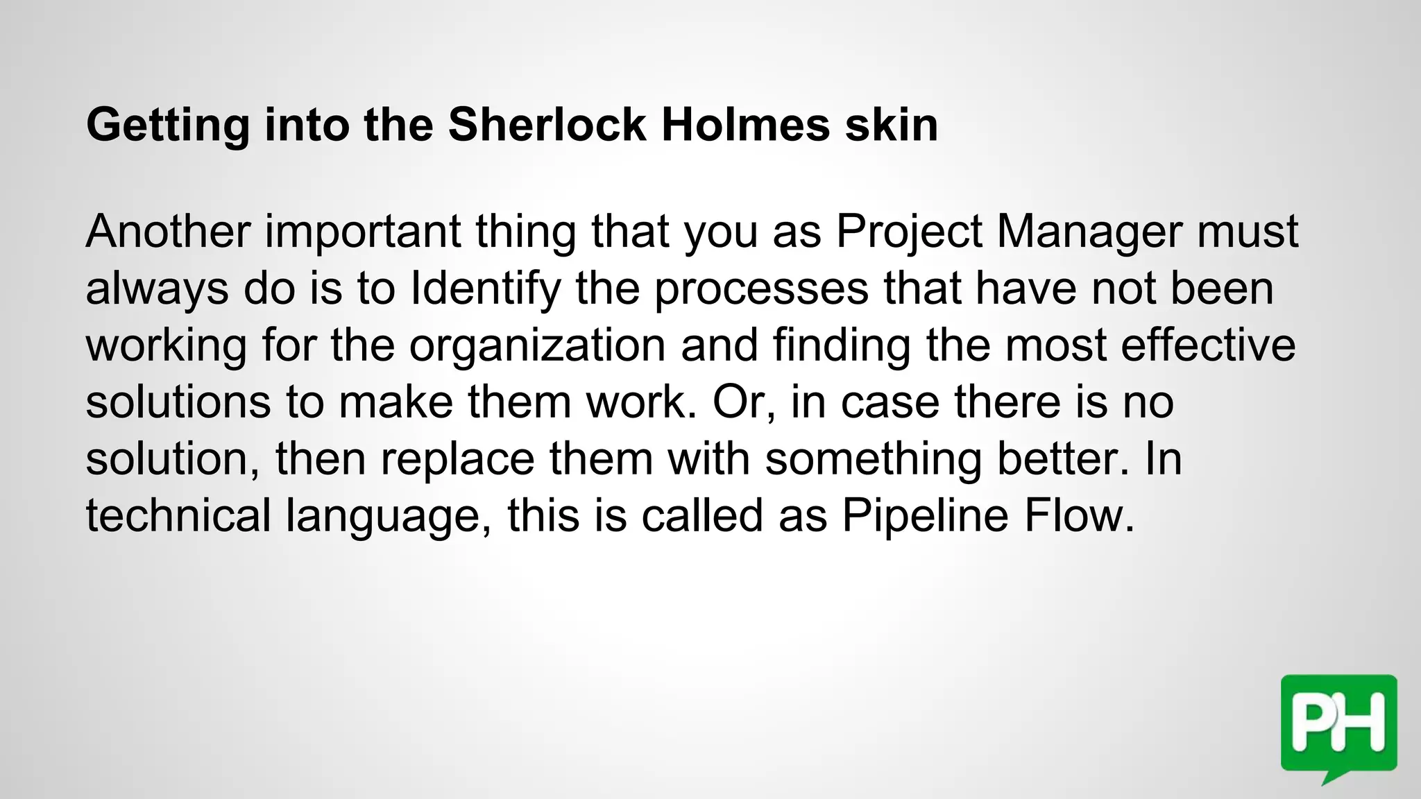 Getting into the Sherlock Holmes skin
Another important thing that you as Project Manager must
always do is to Identify the processes that have not been
working for the organization and finding the most effective
solutions to make them work. Or, in case there is no
solution, then replace them with something better. In
technical language, this is called as Pipeline Flow.
 