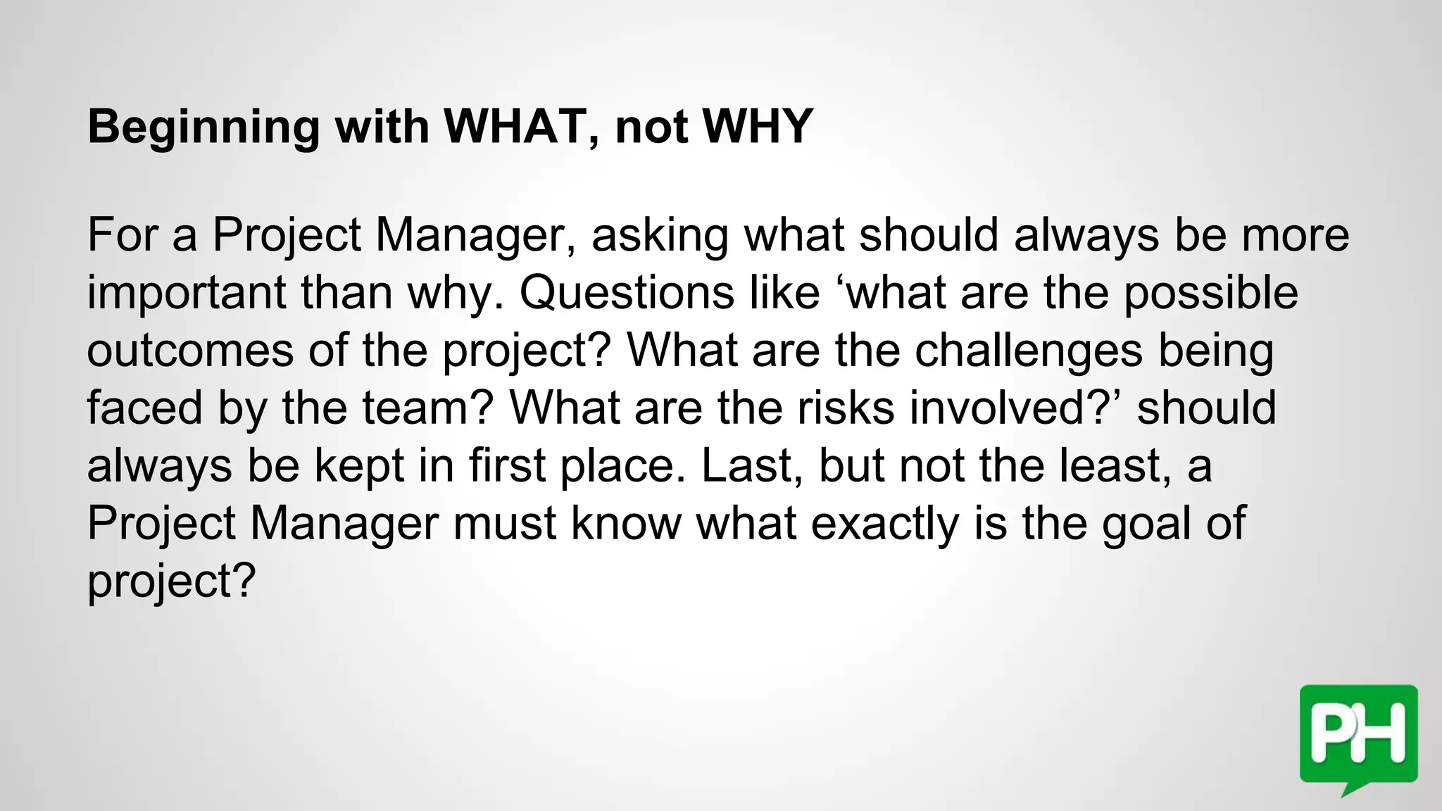 Beginning with WHAT, not WHY
For a Project Manager, asking what should always be more
important than why. Questions like ‘what are the possible
outcomes of the project? What are the challenges being
faced by the team? What are the risks involved?’ should
always be kept in first place. Last, but not the least, a
Project Manager must know what exactly is the goal of
project?
 
