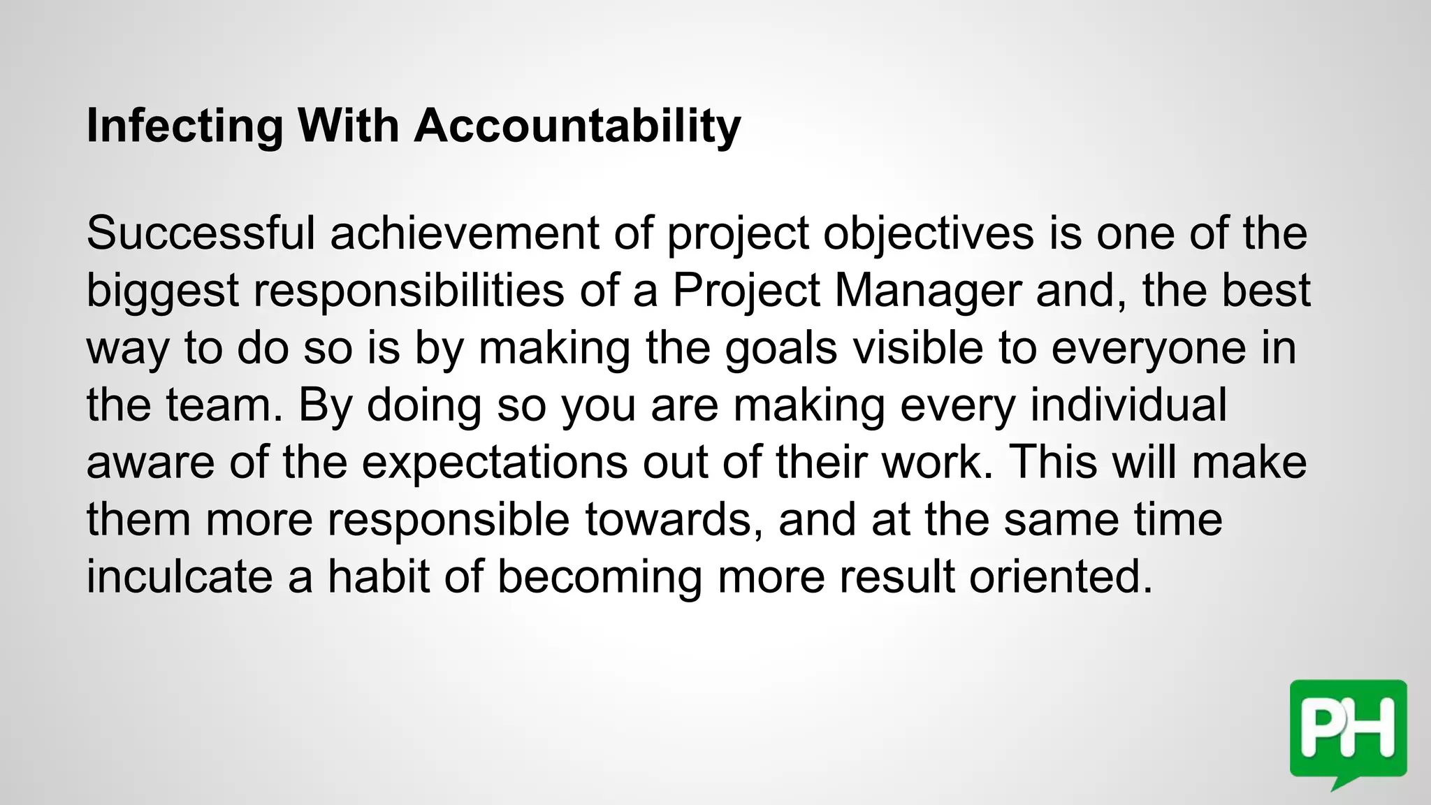 Infecting With Accountability
Successful achievement of project objectives is one of the
biggest responsibilities of a Project Manager and, the best
way to do so is by making the goals visible to everyone in
the team. By doing so you are making every individual
aware of the expectations out of their work. This will make
them more responsible towards, and at the same time
inculcate a habit of becoming more result oriented.
 