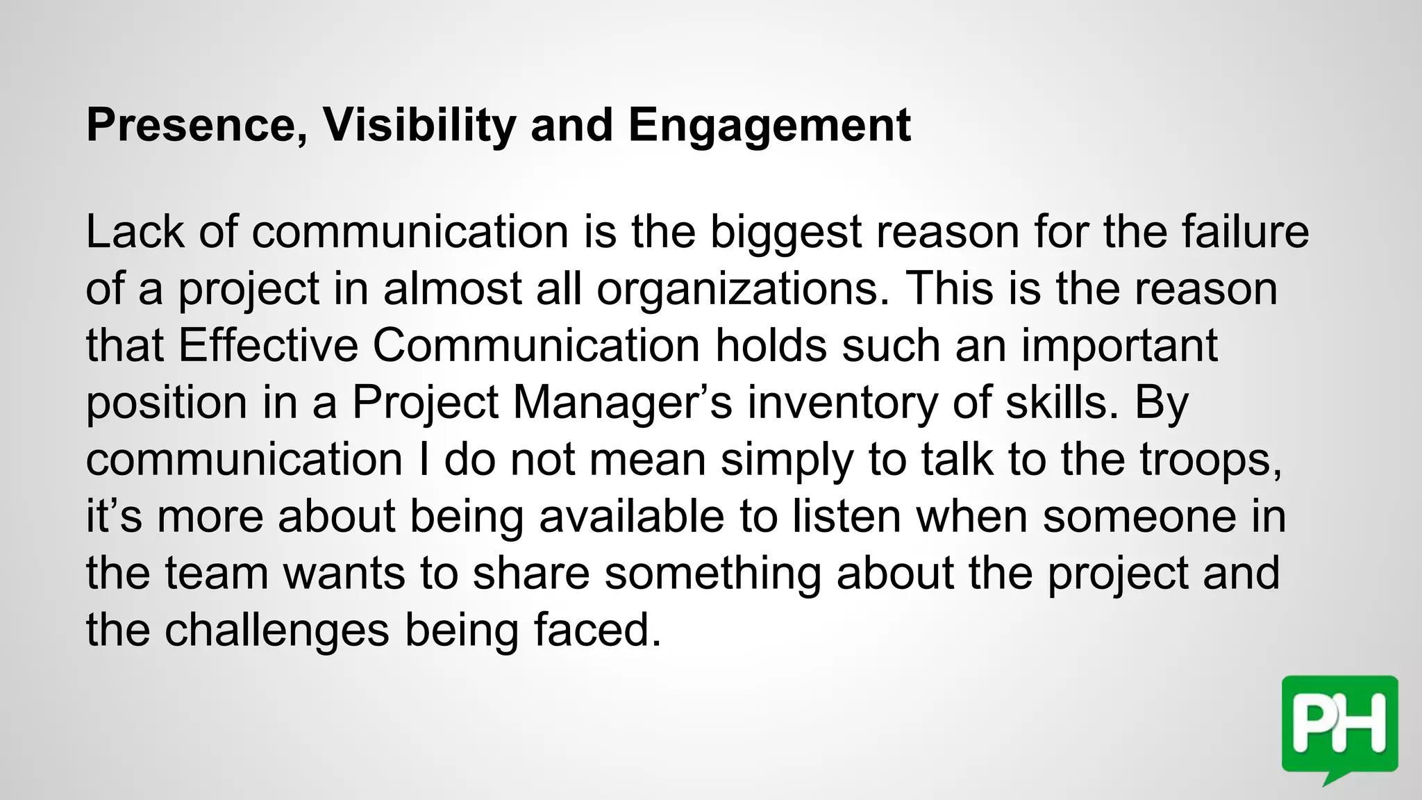 Presence, Visibility and Engagement
Lack of communication is the biggest reason for the failure
of a project in almost all organizations. This is the reason
that Effective Communication holds such an important
position in a Project Manager’s inventory of skills. By
communication I do not mean simply to talk to the troops,
it’s more about being available to listen when someone in
the team wants to share something about the project and
the challenges being faced.
 