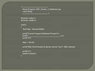 /* -----------------------------------------
Nama Program: ADP_Pointer_3_Deklarasi.cpp
Larik String
----------------------------------------- */
#include <stdio.h>
#include <stdlib.h>
main()
{
float Nilai, *Alamat=&Nilai;
printf("Contoh Program Deklarasi Pointern");
printf("________________________________n");
printf("n");
Nilai = 100.00;
printf("Nilai %8.2f berada di alamat memori %pn", Nilai, Alamat);
printf("n");
system("pause");
}
 