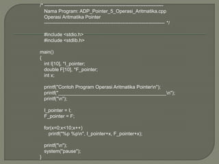/* -------------------------------------------------------------------------
Nama Program: ADP_Pointer_5_Operasi_Aritmatika.cpp
Operasi Aritmatika Pointer
-------------------------------------------------------------------------- */
#include <stdio.h>
#include <stdlib.h>
main()
{
int I[10], *I_pointer;
double F[10], *F_pointer;
int x;
printf("Contoh Program Operasi Aritmatika Pointern");
printf("________________________________________n");
printf("n");
I_pointer = I;
F_pointer = F;
for(x=0;x<10;x++)
printf("%p %pn", I_pointer+x, F_pointer+x);
printf("n");
system("pause");
}
 