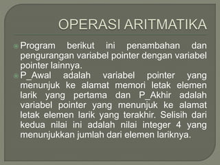  Program berikut ini penambahan dan
pengurangan variabel pointer dengan variabel
pointer lainnya.
 P_Awal adalah variabel pointer yang
menunjuk ke alamat memori letak elemen
larik yang pertama dan P_Akhir adalah
variabel pointer yang menunjuk ke alamat
letak elemen larik yang terakhir. Selisih dari
kedua nilai ini adalah nilai integer 4 yang
menunjukkan jumlah dari elemen lariknya.
 