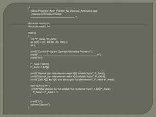 /* ---------------------------------------------------
Nama Program: ADP_Pointer_5a_Operasi_Aritmatika.cpp
Operasi Aritmatika Pointer
--------------------------------------------------- */
#include <stdio.h>
#include <stdlib.h>
main()
{
int *P_Awal, *P_Akhir;
int X[5] = {20, 40, 60, 80, 100}, I;
int x;
printf("Contoh Program Operasi Aritmatika Pointern");
printf("_________________________________________n");
printf("n");
P_Awal = &X[0];
P_Akhir = &X[4];
printf("Alamat dari nilai elemen awal X[0] adalah %pn", P_Awal);
printf("Alamat dari nilai elemen akhir X[4] adalah %pn", P_Akhir);
printf("Dari X[0] ke X[4] ada sebanyak %d elemennn", P_Akhir-P_Awal);
for(I=0;I<=4;I++){
printf("Nilai elemen ke %d adalah %d di alamat %pn", I,X[I],P_Awal);
P_Awal = P_Awal + 1;
}
printf("n");
system("pause");
}
 