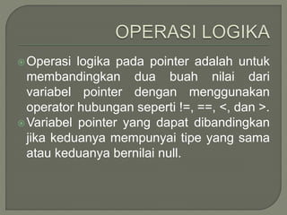 Operasi logika pada pointer adalah untuk
membandingkan dua buah nilai dari
variabel pointer dengan menggunakan
operator hubungan seperti !=, ==, <, dan >.
Variabel pointer yang dapat dibandingkan
jika keduanya mempunyai tipe yang sama
atau keduanya bernilai null.
 