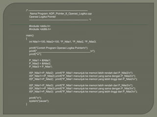 /* --------------------------------------------------------------------
Nama Program: ADP_Pointer_6_Operasi_Logika.cpp
Operasi Logika Pointer
-------------------------------------------------------------------- */
#include <stdio.h>
#include <stdlib.h>
main()
{
int Nilai1=100, Nilai2=100, *P_Nilai1, *P_Nilai2, *P_Nilai3;
printf("Contoh Program Operasi Logika Pointern");
printf("_____________________________________n");
printf("n");
P_Nilai1 = &Nilai1;
P_Nilai2 = &Nilai2;
P_Nilai3 = P_Nilai1;
if(P_Nilai1<P_Nilai2) printf("P_Nilai1 menunjuk ke memori lebih rendah dari P_Nilai2n");
if(P_Nilai1==P_Nilai2) printf("P_Nilai1 menunjuk ke memori yang sama dengan P_Nilai2n");
if(P_Nilai1>P_Nilai2) printf("P_Nilai1 menunjuk ke memori yang lebih tinggi dari P_Nilai2n");
if(P_Nilai1<P_Nilai3) printf("P_Nilai1 menunjuk ke memori lebih rendah dari P_Nilai3n");
if(P_Nilai1==P_Nilai3) printf("P_Nilai1 menunjuk ke memori yang sama dengan P_Nilai3n");
if(P_Nilai1>P_Nilai3) printf("P_Nilai1 menunjuk ke memori yang lebih tinggi dari P_Nilai3n");
printf("n");
system("pause");
}
 