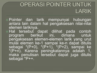  Pointer dan larik mempunyai hubungan
antara lain dalam hal pengaksesan nilai-nilai
elemen lariknya.
 Hal tersebut dapat dilihat pada contoh
program berikut ini, dimana untuk
pengaksesan elemen-elemen larik yang urut
mulai elemen ke-1 sampai ke-n dapat ditulis
sebagai *(P+0), *(P+1), *(P+2), sampai ke
*(P+n). Karena peningkatannya adalah 1,
maka penulisan tersebut dapat juga ditulis
sebagai *P++.
 