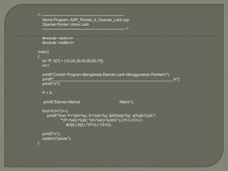 /* -----------------------------------------------------------------
Nama Program: ADP_Pointer_6_Operasi_Larik.cpp
Operasi Pointer Untuk Larik
----------------------------------------------------------------- */
#include <stdio.h>
#include <stdlib.h>
main()
{
int *P, X[7] = {10,20,30,40,50,60,70};
int I;
printf("Contoh Program Mengakses Elemen Larik Menggunakan Pointern");
printf("_________________________________________________________n");
printf("n");
P = X;
printf("Elemen Alamat Nilain");
for(I=0;I<7;I++)
printf("%4d P+%ld=%p; X+%ld=%p; &X[%ld]=%p x[%d]=%2d;"
"*(P+%ld)=%2d; *(X+%ld)=%2dn",I,I,P+I,I,X+I,I,
&X[I],I,X[I],I,*(P+I),I,*(X+I));
printf("n");
system("pause");
}
 