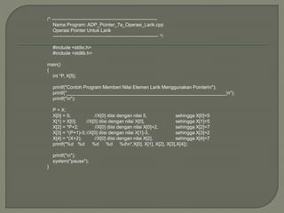 /* -------------------------------------------------------------------
Nama Program: ADP_Pointer_7a_Operasi_Larik.cpp
Operasi Pointer Untuk Larik
------------------------------------------------------------------- */
#include <stdio.h>
#include <stdlib.h>
main()
{
int *P, X[5];
printf("Contoh Program Memberi Nilai Elemen Larik Menggunakan Pointern");
printf("_____________________________________________________________n");
printf("n");
P = X;
X[0] = 5; //X[0] diisi dengan nilai 5, sehingga X[0]=5
X[1] = X[0]; //X[0] diisi dengan nilai X[0], sehingga X[1]=5
X[2] = *P+2; //X[0] diisi dengan nilai X[0]+2, sehingga X[2]=7
X[3] = *(P+1)-3;//X[0] diisi dengan nilai X[1]-3, sehingga X[3]=2
X[4] = *(X+2); //X[0] diisi dengan nilai X[2], sehingga X[4]=7
printf("%d %d %d %d %dn",X[0], X[1], X[2], X[3],X[4]);
printf("n");
system("pause");
}
 