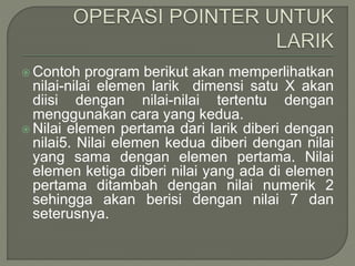  Contoh program berikut akan memperlihatkan
nilai-nilai elemen larik dimensi satu X akan
diisi dengan nilai-nilai tertentu dengan
menggunakan cara yang kedua.
 Nilai elemen pertama dari larik diberi dengan
nilai5. Nilai elemen kedua diberi dengan nilai
yang sama dengan elemen pertama. Nilai
elemen ketiga diberi nilai yang ada di elemen
pertama ditambah dengan nilai numerik 2
sehingga akan berisi dengan nilai 7 dan
seterusnya.
 