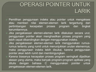  Pemilihan penggunaan indeks atau pointer untuk mengakses
atau memberi nilai elemen-elemen larik tergantung dari
pertimbangan kecepatan proses program dan tingkat
kerumitannnya.
 Jika pengaksesan elemen-elemen larik dilakukan secara urut,
penggunaan pointer akan menghasilkan proses program yang
lebih cepat dibandingkan dengan menggunakan indeks.
 Jika pengaksesan elemen-elemen larik menggunakan rumus-
rumus tertentu yang rumit untuk menunjukkan urutan elemennya,
maka penggunaan indeks lebih disukai, karena penggunaan
pointer akan lebih rumit dan membingungkan.
 Karena biasanya kecepatan proses program seringkali dijadikan
alasan yang utama, maka banyak program-program aplikasi yang
ditulis dengan bahasa C menggunakan pointer untuk
pengaksesan elemen-elemen larik.
 