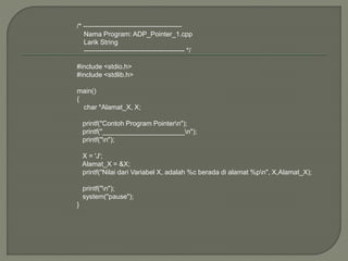 /* --------------------------------------------
Nama Program: ADP_Pointer_1.cpp
Larik String
--------------------------------------------- */
#include <stdio.h>
#include <stdlib.h>
main()
{
char *Alamat_X, X;
printf("Contoh Program Pointern");
printf("______________________n");
printf("n");
X = 'J';
Alamat_X = &X;
printf("Nilai dari Variabel X, adalah %c berada di alamat %pn", X,Alamat_X);
printf("n");
system("pause");
}
 