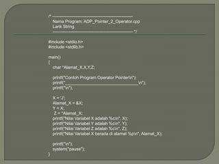 /* ---------------------------------------------------------
Nama Program: ADP_Pointer_2_Operator.cpp
Larik String
--------------------------------------------------------- */
#include <stdio.h>
#include <stdlib.h>
main()
{
char *Alamat_X,X,Y,Z;
printf("Contoh Program Operator Pointern");
printf("_______________________________n");
printf("n");
X = 'J';
Alamat_X = &X;
Y = X;
Z = *Alamat_X;
printf("Nilai Variabel X adalah %cn", X);
printf("Nilai Variabel Y adalah %cn", Y);
printf("Nilai Variabel Z adalah %cn", Z);
printf("Nilai Variabel X berada di alamat %pn", Alamat_X);
printf("n");
system("pause");
}
 