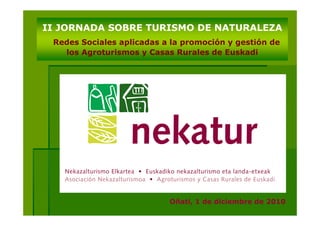 II JORNADA SOBRE TURISMO DE NATURALEZA
 Redes Sociales aplicadas a la promoción y gestión de
   los Agroturismos y Casas Rurales de Euskadi




                           Oñati, 1 de diciembre de 2010
 