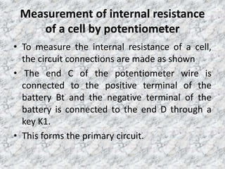 Measurement of internal resistance
of a cell by potentiometer
• To measure the internal resistance of a cell,
the circuit connections are made as shown
• The end C of the potentiometer wire is
connected to the positive terminal of the
battery Bt and the negative terminal of the
battery is connected to the end D through a
key K1.
• This forms the primary circuit.
 
