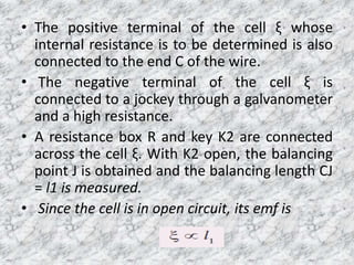 • The positive terminal of the cell ξ whose
internal resistance is to be determined is also
connected to the end C of the wire.
• The negative terminal of the cell ξ is
connected to a jockey through a galvanometer
and a high resistance.
• A resistance box R and key K2 are connected
across the cell ξ. With K2 open, the balancing
point J is obtained and the balancing length CJ
= l1 is measured.
• Since the cell is in open circuit, its emf is
 