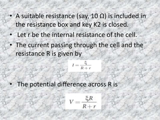 • A suitable resistance (say, 10 Ω) is included in
the resistance box and key K2 is closed.
• Let r be the internal resistance of the cell.
• The current passing through the cell and the
resistance R is given by
• The potential difference across R is
 