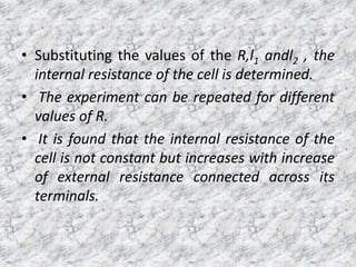 • Substituting the values of the R,l1 andl2 , the
internal resistance of the cell is determined.
• The experiment can be repeated for different
values of R.
• It is found that the internal resistance of the
cell is not constant but increases with increase
of external resistance connected across its
terminals.
 