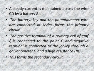 • A steady current is maintained across the wire
CD by a battery Bt.
• The battery, key and the potentiometer wire
are connected in series forms the primary
circuit.
• The positive terminal of a primary cell of emf
ξ is connected to the point C and negative
terminal is connected to the jockey through a
galvanometer G and a high resistance HR.
• This forms the secondary circuit
 