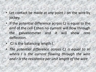 • Let contact be made at any point J on the wire by
jockey.
• If the potential difference across CJ is equal to the
emf of the cell ξ then no current will flow through
the galvanometer and it will show zero
deflection.
• CJ is the balancing length l.
• The potential difference across CJ is equal to Irl
where I is the current flowing through the wire
and r is the resistance per unit length of the wire.
 
