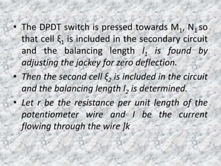 • The DPDT switch is pressed towards M1, N1 so
that cell ξ1 is included in the secondary circuit
and the balancing length l1 is found by
adjusting the jockey for zero deflection.
• Then the second cell ξ2 is included in the circuit
and the balancing length l2 is determined.
• Let r be the resistance per unit length of the
potentiometer wire and I be the current
flowing through the wire ]k
 