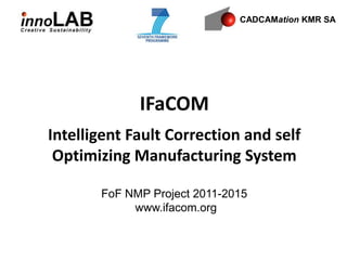 CADCAMation KMR SA




             IFaCOM
Intelligent Fault Correction and self
 Optimizing Manufacturing System

       FoF NMP Project 2011-2015
            www.ifacom.org
 
