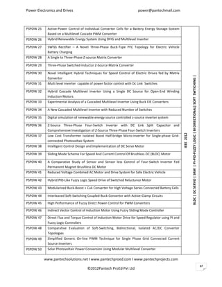Power Electronics and Drives                                            power@pantechmail.com



PSPOW 25    Active-Power Control of Individual Converter Cells for a Battery Energy Storage System
            Based on a Multilevel Cascade PWM Converter
PSPOW 26    Hybrid Renewable Energy System Using DFIG and Multilevel Inverter

PSPOW 27    SWISS Rectifier – A Novel Three-Phase Buck-Type PFC Topology for Electric Vehicle
            Battery Charging
PSPOW 28    A Single to Three-Phase Z-source Matrix Converter

PSPOW 29    Three-Phase Switched-Inductor Z-Source Matrix Converter

PSPOW 30    Novel Intelligent Hybrid Techniques for Speed Control of Electric Drives fed by Matrix




                                                                                                                   BLDC | DC SERVO | SRM | PI-PID-FUZZY LOGIC | BI DIRECTIONAL| SOFT SWTICHING |
            Converter
PSPOW 31    Multi level inverter capable of power factor control with Dc Link Switches

PSPOW 32    Hybrid Cascade Multilevel Inverter Using a Single DC Source for Open-End Winding
            Induction Motors
PSPOW 33    Experimental Analysis of a Cascaded Multilevel Inverter Using Buck EIE Converters

PSPOW 34    A New Cascaded Multilevel Inverter with Reduced Number of Switches

PSPOW 35    Digital simulation of renewable energy source controlled z-source inverter system

PSPOW 36    Z-Source Three-Phase Four-Switch Inverter with DC Link Split Capacitor and
            Comprehensive Investigation of Z-Source Three-Phase Four-Switch Inverters




                                                                                                       IEEE 2012
PSPOW 37    Low Cost Transformer Isolated Boost Half-bridge Micro-inverter for Single-phase Grid-
            connected Photovoltaic System
PSPOW 38    Intelligent Control Design and Implementation of DC Servo Motor

PSPOW 39    Sliding Mode Scheme For Speed And Current Control Of Brushless DC (BLDC) Motor

PSPOW 40    A Comparative Study of Sensor and Sensor less Control of Four-Switch Inverter Fed
            Permanent Magnet Brushless DC Motor
PSPOW 41    Reduced Voltage Combined AC Motor and Drive System for Safe Electric Vehicle

PSPOW 42    Hybrid PID-Like Fuzzy Logic Speed Drive of Switched Reluctance Motor

PSPOW 43    Modularized Buck-Boost + Cuk Converter for High Voltage Series Connected Battery Cells

PSPOW 44    Interleaved Soft-Switching Coupled-Buck Converter with Active-Clamp Circuits

PSPOW 45    High Performance of Fuzzy Direct Power Control for PWM Converters

PSPOW 46    Indirect Vector Control of Induction Motor Using Fuzzy Sliding Mode Controller

PSPOW 47    Direct Flux and Torque Control of Induction Motor Drive for Speed Regulator using PI and
            Fuzzy Logic Controllers
PSPOW 48    Comparative Evaluation of Soft-Switching, Bidirectional, Isolated AC/DC Converter
            Topologies
PSPOW 49    Simplified Generic On-line PWM Technique for Single Phase Grid Connected Current
            Source Inverters
PSPOW 50    Solar Photovoltaic Power Conversion Using Modular Multilevel Converter

           www.pantechsolutions.net I www.pantechproed.com I www.pantechprojects.com
                                                                                                                                                                                                   27
                                      ©2012Pantech ProEd Pvt Ltd
 