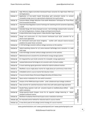 Power Electronics and Drives                                               power@pantechmail.com



PSPOW 76     High Efficiency Digital Controlled Interleaved Power Converter for High Power PEM Fuel




                                                                                                      CONVERTER | MICRO GRID |
             Cell Applications




                                                                                                        RENEWABLE ENRGY |
PSPOW 77     Application of four-switch based three-phase grid connected inverter to connect
             renewable energy source to a generalized unbalanced micro-grid system




                                                                                                             FUEL CELL
                                                                                                             IEEE 2011
PSPOW 78     Common-Mode Voltage Reduction Pulse-width Modulation Techniques for Three-Phase
             Grid Connected Converters
PSPOW 79     Improved Pulse Regulation Control Technique for Switching DC-DC Converters Operating
             in DCM
PSPOW 80     Extended Range ZVS Active-Clamped Current- Fed Full-Bridge Isolated Dc/Dc Converter
             for Fuel Cell Applications: Analysis, Design and Experimental Results
PSPOW 81     A Hybrid Wind-Solar Energy System: A New Rectifier Stage Topology




                                                                                                      RENEWABLE ENERGY|MULTILEVEL| RESONANTCONVERTERS |Z- SOURCE INVERTER |
PSPOW 82     Design and construction of a four-channel interleaved buck dc/dc converter for an
             electric boat application
PSPOW 83     An interleaved totem-pole boost bridgeless rectifier with reduced reverse-recovery
             problems for power factor correction
PSPOW 84     A ZCS full-bridge converter without voltage overstress on the switches

PSPOW 85     Hybrid switching scheme for LLC series-resonant half-bridge dc-dc converter in a wide
             load range
PSPOW 86     A ZCS full-bridge converter without voltage overstress on the switches

PSPOW 87     Bidirectional dc-dc converter for aircraft electric energy storage systems




                                                                                                                                    IEEE 2010
PSPOW 88     An integrated four-port dc/dc converter for renewable energy applications

PSPOW 89     Isolated bidirectional full-bridge dc–dc converter with a fly back snubber

PSPOW 90     A novel switching signals generation method for hybrid multilevel inverters

PSPOW 91     Modified z-source single-phase inverter for single-phase pm synchronous motor drives

PSPOW 92     Embedded control z-source inverter fed induction motor

PSPOW 93     Z-source Inverter Bases Permanent Magnet Brushless DC Motor Drive

PSPOW 94     Space vectors modulation for nine-switch converters

PSPOW 95     Analysis of the PWM boost type rectifier under unbalanced input voltage conditions

PSPOW 96     New converter for switched reluctance motor drive with wide speed range operation

PSPOW 97     Double flying capacitor multi cell converter based on modified phase-shifted     pulse
                                                                                                      Z- SOURCE INVERTER




             width modulation
PSPOW 98     Flying-capacitor-based chopper circuit for dc capacitor voltage balancing in    diode-
                                                                                                           IEEE 2010




             clamped multilevel inverter
PSPOW 99     Multilevel multiphase feed forward space-vector modulation technique

PSPOW 100    An improved control method for inductive load of z-source inverter

PSPOW 101    A new direct peak dc-link voltage control strategy of z-source inverters

            www.pantechsolutions.net I www.pantechproed.com I www.pantechprojects.com
                                                                                                                                                                              29
                                        ©2012Pantech ProEd Pvt Ltd
 