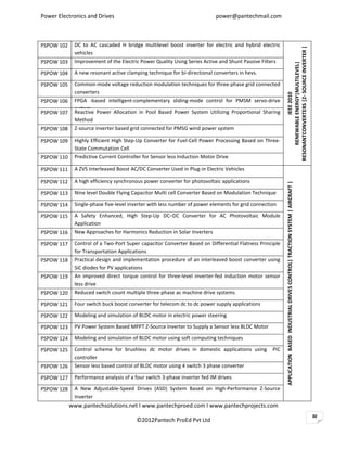 Power Electronics and Drives                                              power@pantechmail.com



PSPOW 102    DC to AC cascaded H bridge multilevel boost inverter for electric and hybrid electric




                                                                                                        RESONANTCONVERTERS |Z- SOURCE INVERTER |
             vehicles
PSPOW 103    Improvement of the Electric Power Quality Using Series Active and Shunt Passive Filters




                                                                                                             RENEWABLE ENERGY|MULTILEVEL|
PSPOW 104    A new resonant active clamping technique for bi-directional converters in hevs.

PSPOW 105    Common-mode voltage reduction modulation techniques for three-phase grid connected
             converters




                                                                                                                       IEEE 2010
PSPOW 106    FPGA -based intelligent-complementary sliding-mode control for PMSM servo-drive
             system
PSPOW 107    Reactive Power Allocation in Pool Based Power System Utilizing Proportional Sharing
             Method
PSPOW 108    Z-source inverter based grid connected for PMSG wind power system

PSPOW 109    Highly Efficient High Step-Up Converter for Fuel-Cell Power Processing Based on Three-
             State Commutation Cell
PSPOW 110    Predictive Current Controller for Sensor less Induction Motor Drive

PSPOW 111    A ZVS Interleaved Boost AC/DC Converter Used in Plug-in Electric Vehicles

PSPOW 112    A high efficiency synchronous power converter for photovoltaic applications




                                                                                                        APPLICATION BASED INDUSTRIAL DRIVES CONTROL| TRACTION SYSTEM | AIRCRAFT |
PSPOW 113    Nine level Double Flying Capacitor Multi cell Converter Based on Modulation Technique

PSPOW 114    Single-phase five-level inverter with less number of power elements for grid connection

PSPOW 115    A Safety Enhanced, High Step-Up DC–DC Converter for AC Photovoltaic Module
             Application
PSPOW 116    New Approaches for Harmonics Reduction in Solar Inverters

PSPOW 117    Control of a Two-Port Super capacitor Converter Based on Differential Flatness Principle
             for Transportation Applications
PSPOW 118    Practical design and implementation procedure of an interleaved boost converter using
             SiC diodes for PV applications
PSPOW 119    An improved direct torque control for three-level inverter-fed induction motor sensor
             less drive
PSPOW 120    Reduced switch count multiple three-phase ac machine drive systems

PSPOW 121    Four switch buck boost converter for telecom dc to dc power supply applications

PSPOW 122    Modeling and simulation of BLDC motor in electric power steering

PSPOW 123    PV Power System Based MPPT Z-Source Inverter to Supply a Sensor less BLDC Motor

PSPOW 124    Modeling and simulation of BLDC motor using soft computing techniques

PSPOW 125    Control scheme for brushless dc motor drives in domestic applications using          PIC
             controller
PSPOW 126    Sensor less based control of BLDC motor using 4 switch 3 phase converter

PSPOW 127    Performance analysis of a four switch 3-phase inverter fed IM drives

PSPOW 128    A New Adjustable-Speed Drives (ASD) System Based on High-Performance Z-Source
             Inverter
            www.pantechsolutions.net I www.pantechproed.com I www.pantechprojects.com
                                                                                                                                                                                    30
                                       ©2012Pantech ProEd Pvt Ltd
 