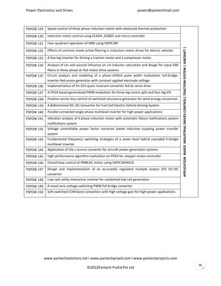 Power Electronics and Drives                                               power@pantechmail.com



PSPOW 129    Speed control of three phase induction motor with advanced thermal production

PSPOW 130    Induction motor control using SCADA ,ZIGBEE and micro controller

PSPOW 131    Four quadrant operation of SRM using DSPIC30F




                                                                                                         APPLICATION BASED INDUSTRIAL DRIVES CONTROL| TRACTION SYSTEM | AIRCRAFT |
PSPOW 132    Effects of common mode active filtering in induction motor drives for electric vehicles

PSPOW 133    A five-leg inverter for driving a traction motor and a compressor motor

PSPOW 134    Analysis of cm volt-second influence on cm inductor saturation and design for input EMI
             filters in three-phase dc-fed motor drive systems
PSPOW 135    Circuit analysis and modeling of a phase-shifted pulse width modulation full-bridge-
             inverter-fed-ozone generator with constant applied electrode voltage
PSPOW 136    Implementation of fm-ZCS-quasi resonant converter fed dc servo drive
PSPOW 137    A FPGA based generalized PWM modulator for three leg centre split and four leg VSI
PSPOW 138    Position sensor less control of switched reluctance generator for wind energy conversion
PSPOW 139    A Bidirectional DC–DC Converter for Fuel Cell Electric Vehicle Driving System
PSPOW 140    Parallel connected single phase multilevel inverter for high power applications
PSPOW 141    Vibration analysis of 3 phase induction motor with automatic failure notifications system
             notifications system
PSPOW 142    Voltage controllable power factor corrector based inductive coupling power transfer
             system
PSPOW 143    Fundamental frequency switching strategies of a seven level hybrid cascaded h-bridge
             multilevel inverter
PSPOW 144    Application of the z-source converter for aircraft power generation systems
PSPOW 145    High performance algorithm realization on FPGA for stepper motor controller
PSPOW 146    Closed loop control of PMBLDC motor using DSPIC30F4010
PSPOW 147    Design and implementation of an accurately regulated multiple output ZVS DC–DC
             converter
PSPOW 148    Low cost utility interactive inverter for residential fuel cell generation
PSPOW 149    A novel zero-voltage-switching PWM full bridge converter
PSPOW 150    Soft-switched CCM boost converters with high voltage gain for high-power applications




            www.pantechsolutions.net I www.pantechproed.com I www.pantechprojects.com
                                                                                                                                                                                     31
                                        ©2012Pantech ProEd Pvt Ltd
 