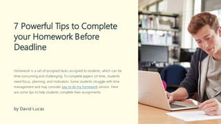 7 Powerful Tips to Complete
your Homework Before
Deadline
Homework is a set of assigned tasks assigned to students, which can be
time-consuming and challenging. To complete papers on time, students
need focus, planning, and motivation. Some students struggle with time
management and may consider pay to do my homework service. Here
are some tips to help students complete their assignments.
by David Lucas
 