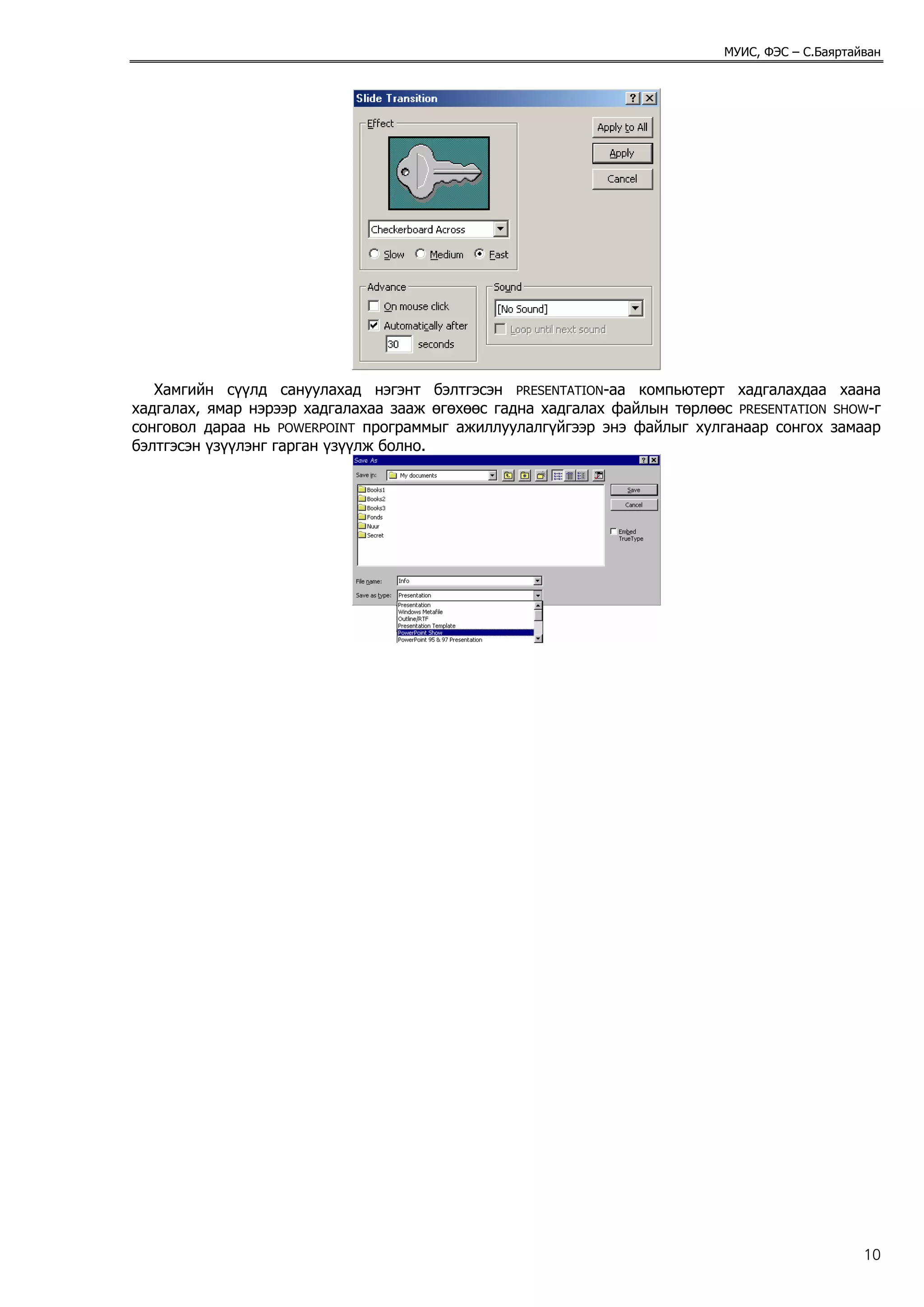 МУИС, ФЭС – С.Баяртайван




   Хамгийн сүүлд сануулахад нэгэнт бэлтгэсэн PRESENTATION-аа компьютерт хадгалахдаа хаана
хадгалах, ямар нэрээр хадгалахаа зааж өгөхөөс гадна хадгалах файлын төрлөөс PRESENTATION SHOW-г
сонговол дараа нь POWERPOINT программыг ажиллуулалгүйгээр энэ файлыг хулганаар сонгох замаар
бэлтгэсэн үзүүлэнг гарган үзүүлж болно.




                                                                                                10
 