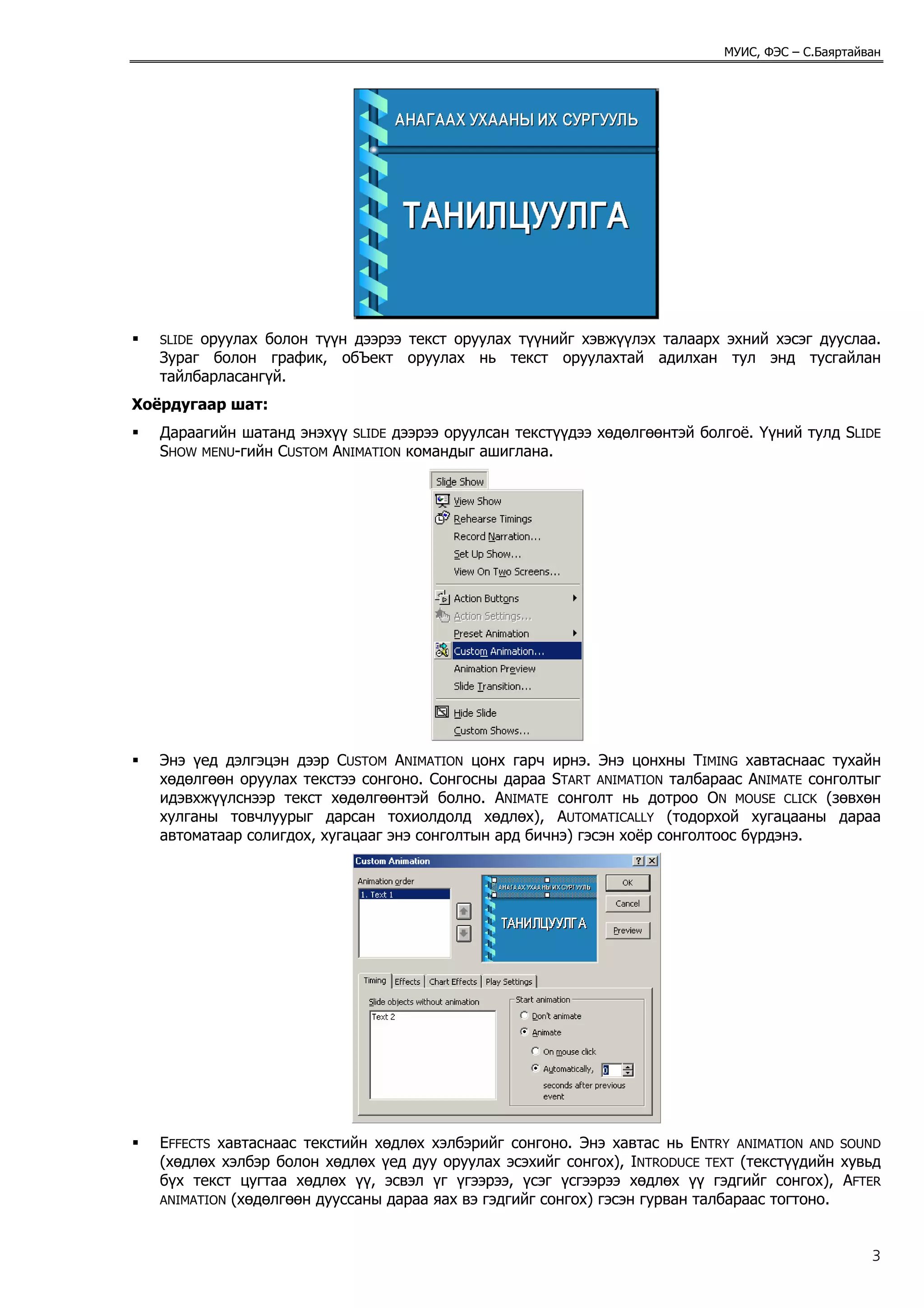 МУИС, ФЭС – С.Баяртайван




   SLIDE оруулах болон түүн дээрээ текст оруулах түүнийг хэвжүүлэх талаарх эхний хэсэг дууслаа.
   Зураг болон график, обЪект оруулах нь текст оруулахтай адилхан тул энд тусгайлан
   тайлбарласангүй.
Хоёрдугаар шат:
   Дараагийн шатанд энэхүү SLIDE дээрээ оруулсан текстүүдээ хөдөлгөөнтэй болгоё. Үүний тулд SLIDE
   SHOW MENU-гийн CUSTOM ANIMATION командыг ашиглана.




   Энэ үед дэлгэцэн дээр CUSTOM ANIMATION цонх гарч ирнэ. Энэ цонхны TIMING хавтаснаас тухайн
   хөдөлгөөн оруулах текстээ сонгоно. Сонгосны дараа START ANIMATION талбараас ANIMATE сонголтыг
   идэвхжүүлснээр текст хөдөлгөөнтэй болно. ANIMATE сонголт нь дотроо ON MOUSE CLICK (зөвхөн
   хулганы товчлуурыг дарсан тохиолдолд хөдлөх), AUTOMATICALLY (тодорхой хугацааны дараа
   автоматаар солигдох, хугацааг энэ сонголтын ард бичнэ) гэсэн хоёр сонголтоос бүрдэнэ.




   EFFECTS хавтаснаас текстийн хөдлөх хэлбэрийг сонгоно. Энэ хавтас нь ENTRY ANIMATION AND SOUND
   (хөдлөх хэлбэр болон хөдлөх үед дуу оруулах эсэхийг сонгох), INTRODUCE TEXT (текстүүдийн хувьд
   бүх текст цугтаа хөдлөх үү, эсвэл үг үгээрээ, үсэг үсгээрээ хөдлөх үү гэдгийг сонгох), AFTER
   ANIMATION (хөдөлгөөн дууссаны дараа яах вэ гэдгийг сонгох) гэсэн гурван талбараас тогтоно.



                                                                                                  3
 