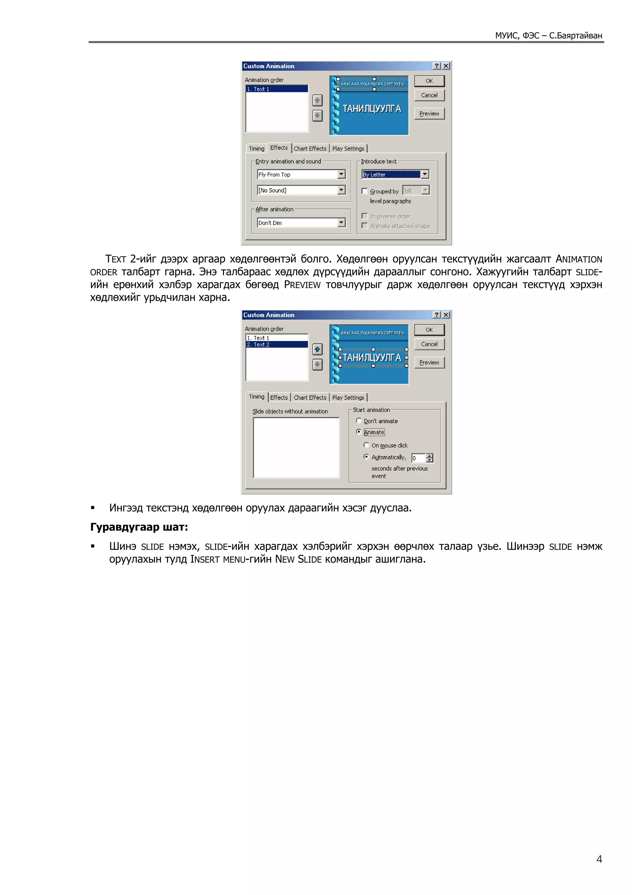 МУИС, ФЭС – С.Баяртайван




   TEXT 2-ийг дээрх аргаар хөдөлгөөнтэй болго. Хөдөлгөөн оруулсан текстүүдийн жагсаалт ANIMATION
ORDER талбарт гарна. Энэ талбараас хөдлөх дүрсүүдийн дарааллыг сонгоно. Хажуугийн талбарт SLIDE-
ийн ерөнхий хэлбэр харагдах бөгөөд PREVIEW товчлуурыг дарж хөдөлгөөн оруулсан текстүүд хэрхэн
хөдлөхийг урьдчилан харна.




   Ингээд текстэнд хөдөлгөөн оруулах дараагийн хэсэг дууслаа.
Гуравдугаар шат:
   Шинэ SLIDE нэмэх, SLIDE-ийн харагдах хэлбэрийг хэрхэн өөрчлөх талаар үзье. Шинээр   SLIDE   нэмж
   оруулахын тулд INSERT MENU-гийн NEW SLIDE командыг ашиглана.




                                                                                                  4
 