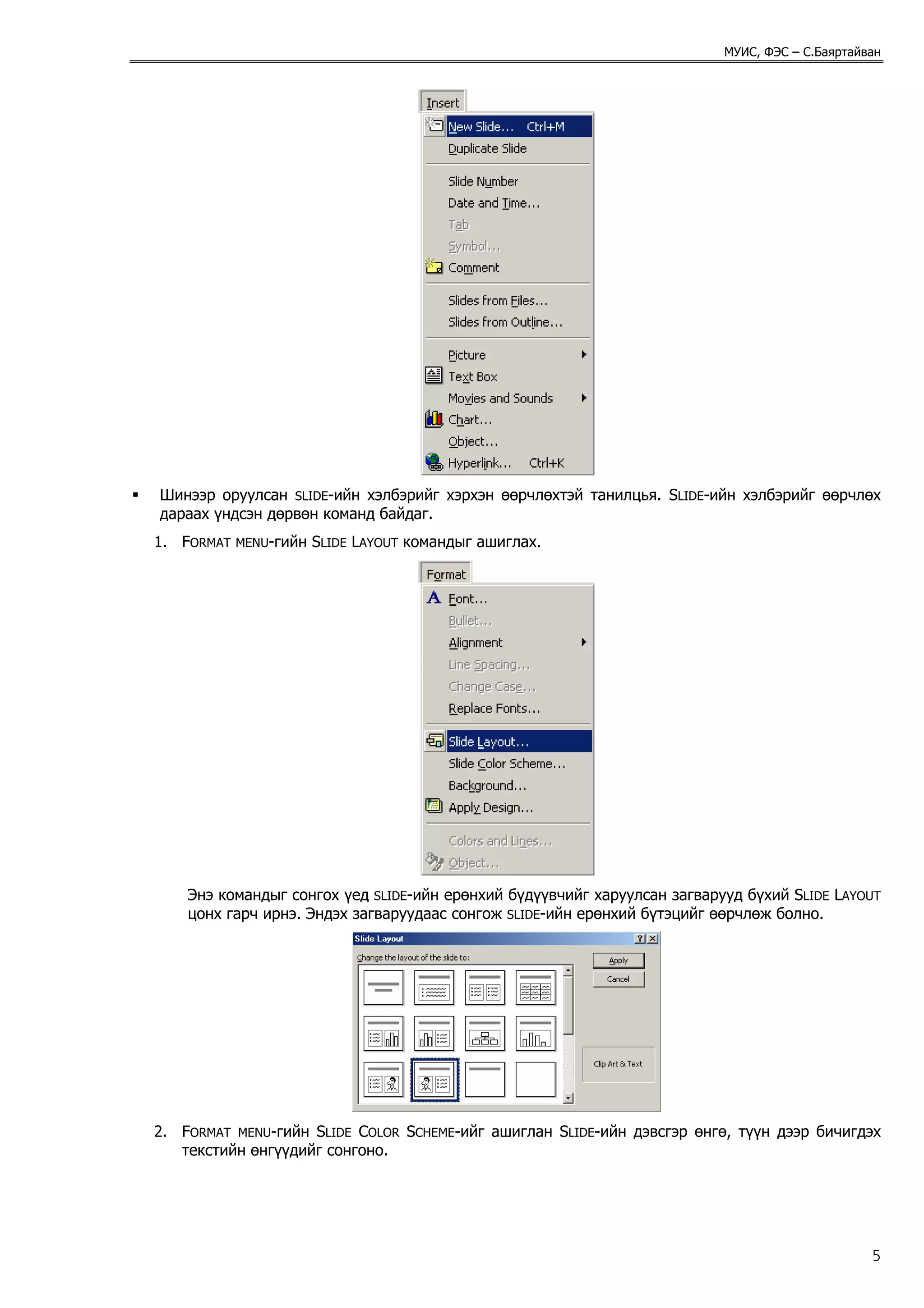МУИС, ФЭС – С.Баяртайван




Шинээр оруулсан SLIDE-ийн хэлбэрийг хэрхэн өөрчлөхтэй танилцья. SLIDE-ийн хэлбэрийг өөрчлөх
дараах үндсэн дөрвөн команд байдаг.
1. FORMAT   MENU-гийн   SLIDE LAYOUT командыг ашиглах.




    Энэ командыг сонгох үед SLIDE-ийн ерөнхий бүдүүвчийг харуулсан загварууд бүхий SLIDE LAYOUT
    цонх гарч ирнэ. Эндэх загваруудаас сонгож SLIDE-ийн ерөнхий бүтэцийг өөрчлөж болно.




2. FORMAT MENU-гийн SLIDE COLOR SCHEME-ийг ашиглан SLIDE-ийн дэвсгэр өнгө, түүн дээр бичигдэх
   текстийн өнгүүдийг сонгоно.




                                                                                                5
 