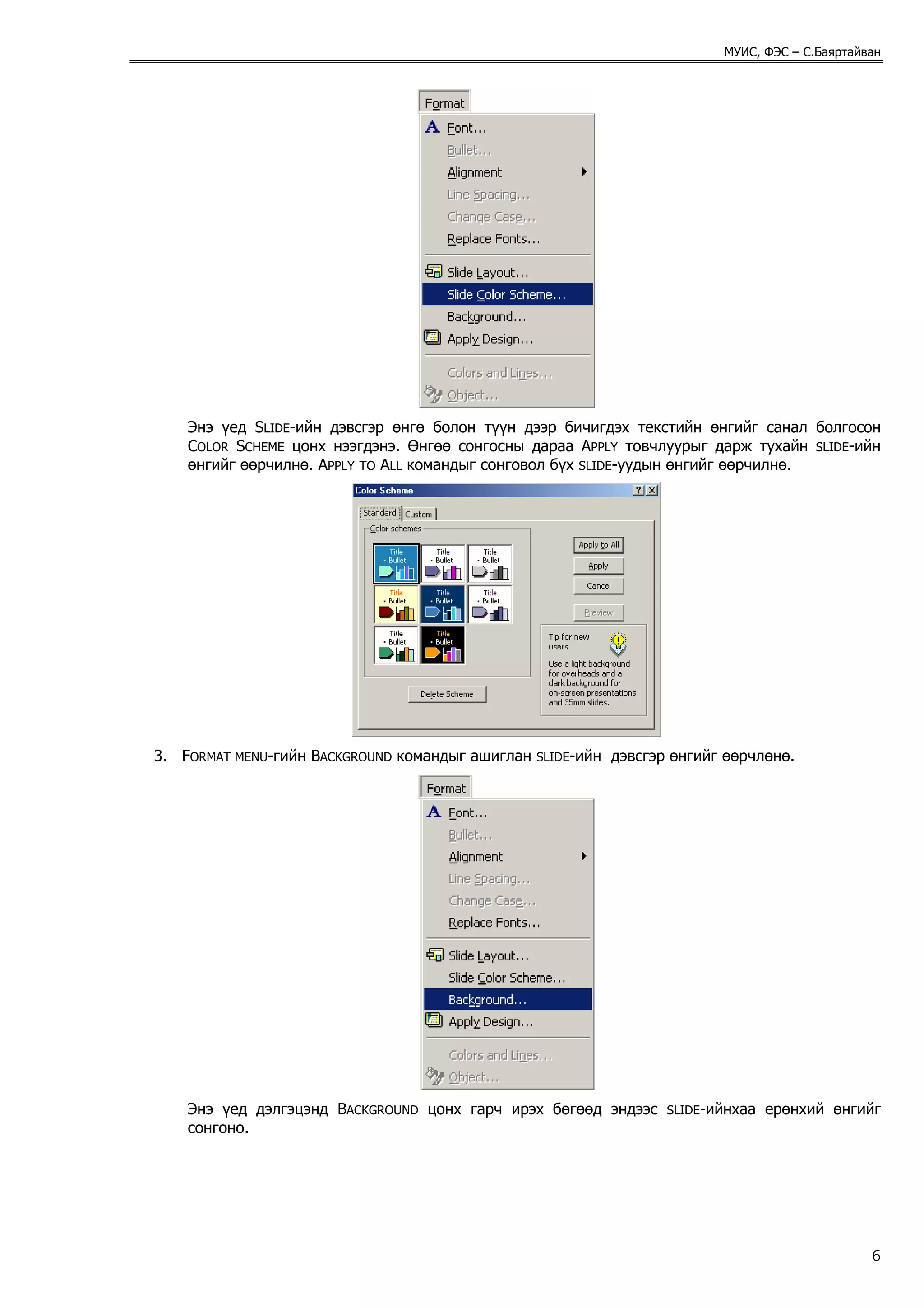 МУИС, ФЭС – С.Баяртайван




    Энэ үед SLIDE-ийн дэвсгэр өнгө болон түүн дээр бичигдэх текстийн өнгийг санал болгосон
    COLOR SCHEME цонх нээгдэнэ. Өнгөө сонгосны дараа APPLY товчлуурыг дарж тухайн SLIDE-ийн
    өнгийг өөрчилнө. APPLY TO ALL командыг сонговол бүх SLIDE-уудын өнгийг өөрчилнө.




3. FORMAT MENU-гийн BACKGROUND командыг ашиглан   SLIDE-ийн   дэвсгэр өнгийг өөрчлөнө.




    Энэ үед дэлгэцэнд BACKGROUND цонх гарч ирэх бөгөөд эндээс        SLIDE-ийнхаа   ерөнхий өнгийг
    сонгоно.




                                                                                                  6
 