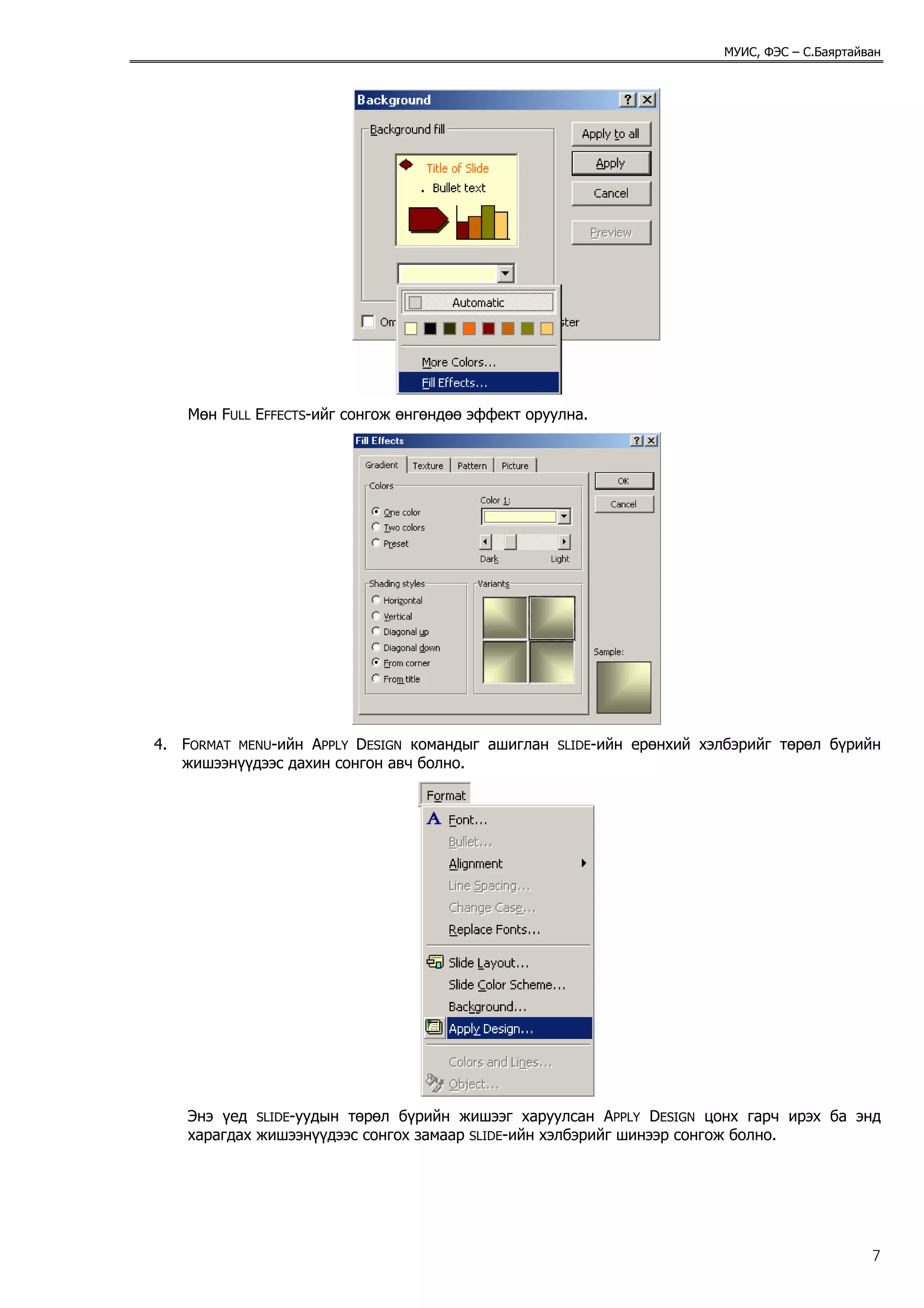 МУИС, ФЭС – С.Баяртайван




    Мөн FULL EFFECTS-ийг сонгож өнгөндөө эффект оруулна.




4. FORMAT MENU-ийн APPLY DESIGN командыг ашиглан    SLIDE-ийн   ерөнхий хэлбэрийг төрөл бүрийн
   жишээнүүдээс дахин сонгон авч болно.




    Энэ үед SLIDE-уудын төрөл бүрийн жишээг харуулсан APPLY DESIGN цонх гарч ирэх ба энд
    харагдах жишээнүүдээс сонгох замаар SLIDE-ийн хэлбэрийг шинээр сонгож болно.




                                                                                                 7
 