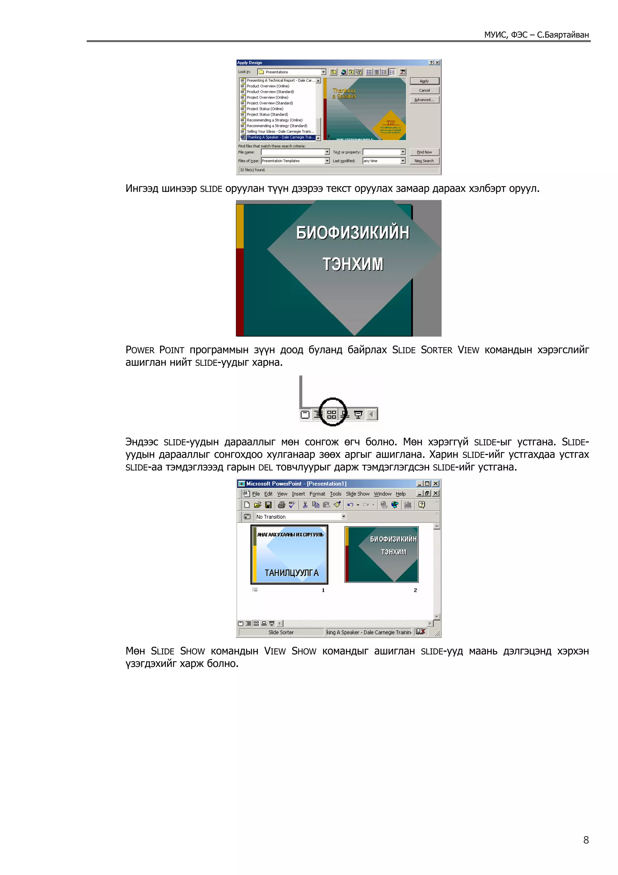 МУИС, ФЭС – С.Баяртайван




Ингээд шинээр   SLIDE   оруулан түүн дээрээ текст оруулах замаар дараах хэлбэрт оруул.




POWER POINT программын зүүн доод буланд байрлах SLIDE SORTER VIEW командын хэрэгслийг
ашиглан нийт SLIDE-уудыг харна.




Эндээс SLIDE-уудын дарааллыг мөн сонгож өгч болно. Мөн хэрэггүй SLIDE-ыг устгана. SLIDE-
уудын дарааллыг сонгохдоо хулганаар зөөх аргыг ашиглана. Харин SLIDE-ийг устгахдаа устгах
SLIDE-аа тэмдэглэээд гарын DEL товчлуурыг дарж тэмдэглэгдсэн SLIDE-ийг устгана.




Мөн SLIDE SHOW командын VIEW SHOW командыг ашиглан            SLIDE-ууд   маань дэлгэцэнд хэрхэн
үзэгдэхийг харж болно.




                                                                                                  8
 