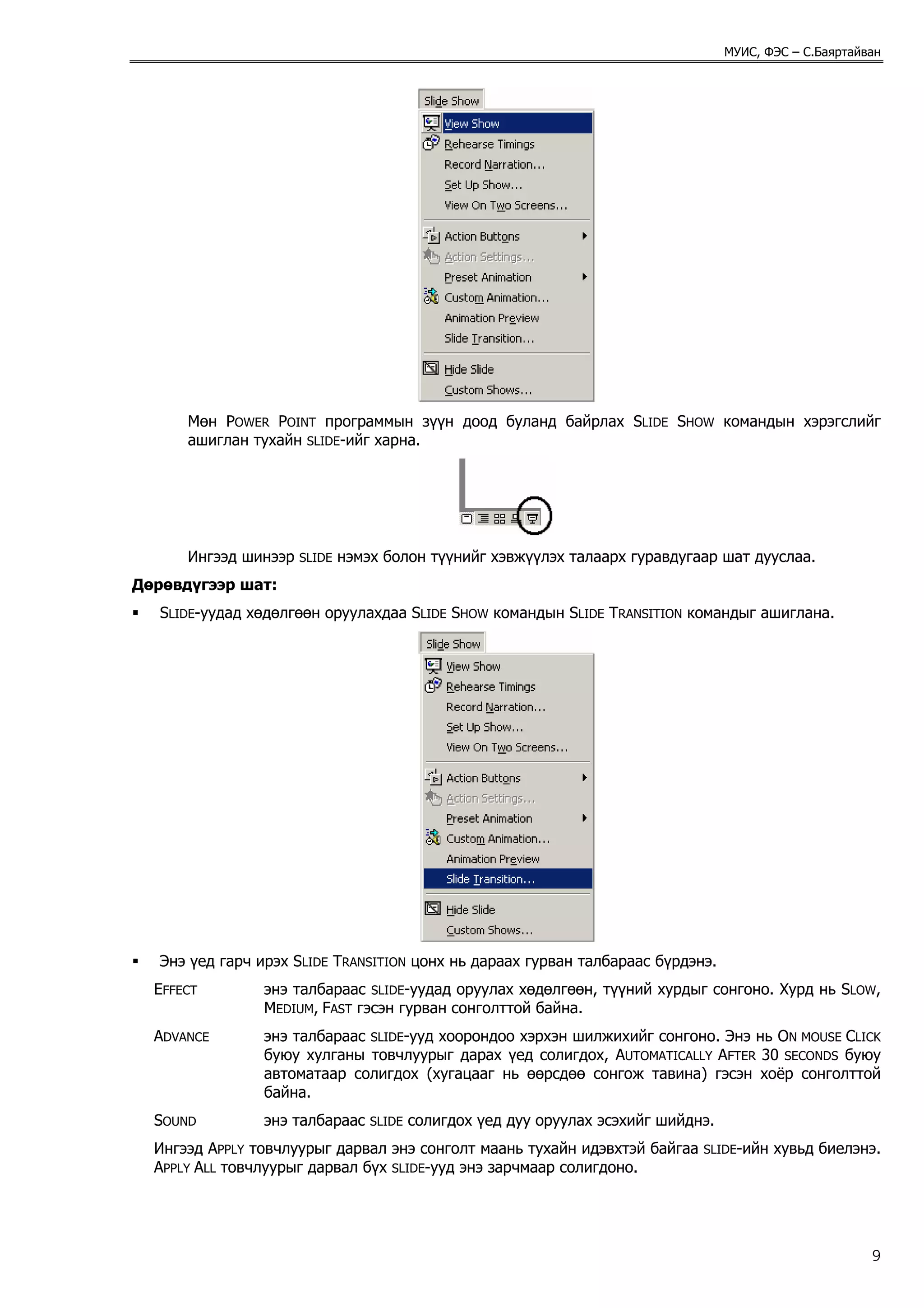 МУИС, ФЭС – С.Баяртайван




      Мөн POWER POINT программын зүүн доод буланд байрлах SLIDE SHOW командын хэрэгслийг
      ашиглан тухайн SLIDE-ийг харна.




      Ингээд шинээр   SLIDE   нэмэх болон түүнийг хэвжүүлэх талаарх гуравдугаар шат дууслаа.
Дөрөвдүгээр шат:
   SLIDE-уудад хөдөлгөөн оруулахдаа SLIDE SHOW командын SLIDE TRANSITION командыг ашиглана.




   Энэ үед гарч ирэх SLIDE TRANSITION цонх нь дараах гурван талбараас бүрдэнэ.
  EFFECT         энэ талбараас SLIDE-уудад оруулах хөдөлгөөн, түүний хурдыг сонгоно. Хурд нь SLOW,
                 MEDIUM, FAST гэсэн гурван сонголттой байна.
  ADVANCE        энэ талбараас SLIDE-ууд хоорондоо хэрхэн шилжихийг сонгоно. Энэ нь ON MOUSE CLICK
                 буюу хулганы товчлуурыг дарах үед солигдох, AUTOMATICALLY AFTER 30 SECONDS буюу
                 автоматаар солигдох (хугацааг нь өөрсдөө сонгож тавина) гэсэн хоёр сонголттой
                 байна.
  SOUND          энэ талбараас    SLIDE   солигдох үед дуу оруулах эсэхийг шийднэ.
  Ингээд APPLY товчлуурыг дарвал энэ сонголт маань тухайн идэвхтэй байгаа       SLIDE-ийн   хувьд биелэнэ.
  APPLY ALL товчлуурыг дарвал бүх SLIDE-ууд энэ зарчмаар солигдоно.




                                                                                                           9
 