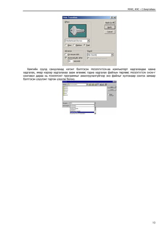 МУИС, ФЭС – С.Баяртайван




   Хамгийн сүүлд сануулахад нэгэнт бэлтгэсэн PRESENTATION-аа компьютерт хадгалахдаа хаана
хадгалах, ямар нэрээр хадгалахаа зааж өгөхөөс гадна хадгалах файлын төрлөөс PRESENTATION SHOW-г
сонговол дараа нь POWERPOINT программыг ажиллуулалгүйгээр энэ файлыг хулганаар сонгох замаар
бэлтгэсэн үзүүлэнг гарган үзүүлж болно.




                                                                                                10
 