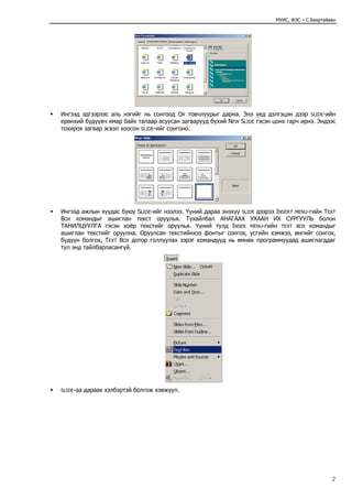 МУИС, ФЭС – С.Баяртайван




Ингээд эдгээрээс аль нэгийг нь сонгоод OK товчлуурыг дарна. Энэ үед дэлгэцэн дээр SLIDE-ийн
ерөнхий бүдүүвч ямар байх талаар асуусан загварууд бүхий NEW SLIDE гэсэн цонх гарч ирнэ. Эндээс
тохирох загвар эсвэл хоосон SLIDE-ийг сонгоно.




Ингээд ажлын хуудас буюу SLIDE-ийг нээлээ. Үүний дараа энэхүү SLIDE дээрээ INSERT MENU-гийн TEXT
BOX командыг ашиглан текст оруулья. Тухайлбал АНАГААХ УХААН ИХ СУРГУУЛЬ болон
ТАНИЛЦУУЛГА гэсэн хоёр текстийг оруулья. Үүний тулд INSER MENU-гийн TEXT BOX командыг
ашиглан текстийг оруулна. Оруулсан текстийнхээ фонтыг сонгох, үсгийн хэмжээ, өнгийг сонгох,
бүдүүн болгох, TEXT BOX дотор голлуулах зэрэг командууд нь өмнөх программуудад ашиглагддаг
тул энд тайлбарласангүй.




SLIDE-аа   дараах хэлбэртэй болгож хэвжүүл.




                                                                                                 2
 